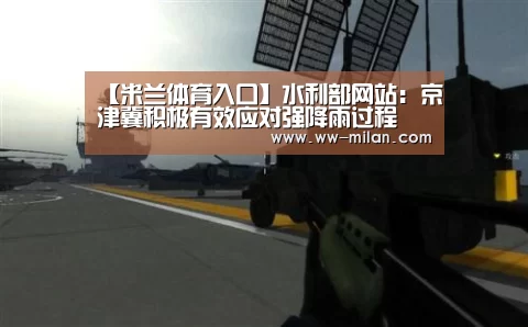 【米兰体育入口】水利部网站:京津冀积极有效应对强降雨过程(图2) 米兰体育入口